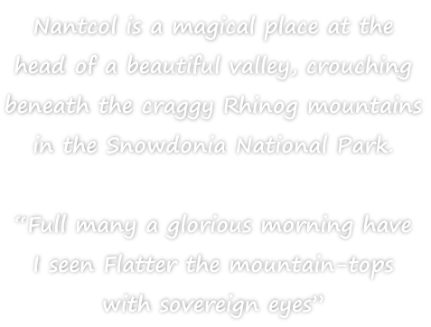 Nantcol is a magical place at the  head of a beautiful valley, crouching  beneath the craggy Rhinog mountains  in the Snowdonia National Park.  “Full many a glorious morning have  I seen Flatter the mountain-tops  with sovereign eyes”