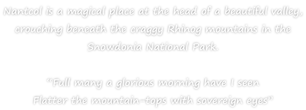 Nantcol is a magical place at the head of a beautiful valley,  crouching beneath the craggy Rhinog mountains in the  Snowdonia National Park.  “Full many a glorious morning have I seen Flatter the mountain-tops with sovereign eyes”